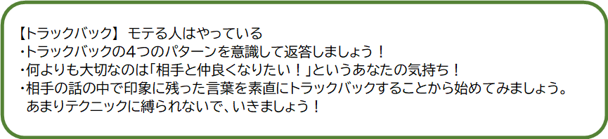 福岡市：婚活するなら結婚相談所フェアウェイズ【IBJ正規加盟店】｜結婚相談所の仲人がお伝えするモテるコツ｜トラックバック｜婚活でモテる人はやっている｜トラックバックの4つのパターンを意識して返答しましょう！｜何よりも大切なのは「相手と仲良くなりたい！」というあなたの気持ち！｜相手の話の中で印象に残った言葉を素直にトラックバックすることから始めてみましょう！｜相手の話の中で印象に残った言葉を素直にトラックバックすることから始めてみましょう。あまりテクニックに縛られないで、行きましょう。